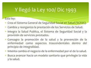Esta ley:
Crea el Sistema General de Seguridad Social en Salud (SGSSS).
Cambia y reorganiza la prestación de los Servicios de Salud.
Integra la Salud Publica, el Sistema de Seguridad Social y la
provisión de servicios prestados.
Consagra la promoción de la salud y la prevención de la
enfermedad como aspectos trascendentales dentro del
principio de integralidad.
Intenta cambia el negocio de la enfermedad por el de la salud.
Busca avanzar hacia un modelo sanitario que privilegie la vida
y la salud.
Y llegó la Ley 100/ Dic 1993
 