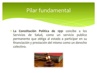 La Constitución Política de 1991 concibe a los
Servicios de Salud, como un servicio publico
permanente que obliga al estado a participar en su
financiación y prestación del mismo como un derecho
colectivo.
Pilar fundamental
 