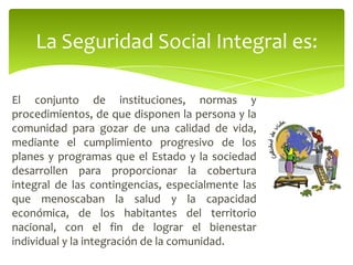 El conjunto de instituciones, normas y
procedimientos, de que disponen la persona y la
comunidad para gozar de una calidad de vida,
mediante el cumplimiento progresivo de los
planes y programas que el Estado y la sociedad
desarrollen para proporcionar la cobertura
integral de las contingencias, especialmente las
que menoscaban la salud y la capacidad
económica, de los habitantes del territorio
nacional, con el fin de lograr el bienestar
individual y la integración de la comunidad.
La Seguridad Social Integral es:
 