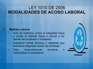 LEY 1010 DE 2006ACOSO LABORAL: Conducta persistente y demostrable, encaminada a infundir miedo, intimidación, terror y angustia, a causar perjuicio laboral, generar desmotivación en el trabajo, o inducir la renuncia del mismo“
