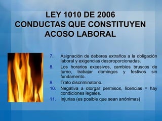 Todo comportamiento tendiente a menoscabar la autoestima. LEY 1010 DE 2006MODALIDADES DE ACOSO LABORALPersecución Laboral: Conducta reiterada o arbitraria de descalificación, exceso de trabajo y cambios permanentes de horario, cuyo propósito es inducir la renuncia del empleado.Discriminación Laboral: Trato diferenciado por razones de raza, género, origen familiar, credo religioso, etc.Inequidad Laboral: Asignación de funciones a menosprecio del trabajador.Entorpecimiento Laboral: Obstaculizar el cumplimiento de una labor o retardarla con perjuicio para el trabajador. (Destrucción de información, ocultamiento de correspondencia, etc.)Desprotección Laboral:  funciones sin el cumplimiento de los requisitos mínimos de protección y seguridad para el trabajador.
