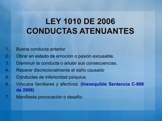 LEY 1010 DE 2006 CONDUCTAS QUE NO CONSTITUYEN ACOSO LABORALActos para ejercer potestad disciplinaria.Exigencias razonables de fidelidad laboral o lealtad empresarial.Memorandos solicitando exigencias técnicas o eficiencia laboral, conforme a indicadores objetivos.Solicitud de deberes extras para la continuidad del servicio.