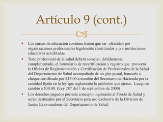 
 Los cursos de educación continua tienen que ser ofrecidos por
organizaciones profesionales legalmente constituidas y por instituciones
educativas acreditadas.
 Todo profesional de la salud deberá someter, debidamente
cumplimentado, el formulario de recertificación y registro que proveerá
la Oficina de Reglamentación y Certificación de Profesionales de la Salud
del Departamento de Salud acompañado de un giro postal, bancario o
cheque certificado por $15.00 a nombre del Secretario de Hacienda por la
cantidad fijada en la ley que reglamenta la profesión que ejerce. Luego se
cambio a $30.00. (Ley 287 del 1 de septiembre de 2000)
 Los derechos pagados por este concepto ingresarán al Fondo de Salud y
serán destinados por el Secretario para uso exclusivo de la División de
Juntas Examinadoras del Departamento de Salud.
Artículo 9 (cont.)
 