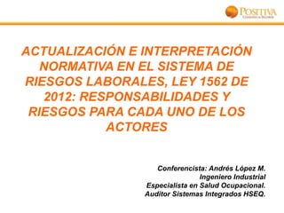 ACTUALIZACIÓN E INTERPRETACIÓN
NORMATIVA EN EL SISTEMA DE
RIESGOS LABORALES, LEY 1562 DE
2012: RESPONSABILIDADES Y
RIESGOS PARA CADA UNO DE LOS
ACTORES

Conferencista: Andrés López M.
Ingeniero Industrial
Especialista en Salud Ocupacional.
Auditor Sistemas Integrados HSEQ.

 