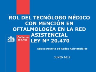 Subsecretaría de Redes Asistenciales JUNIO 2011 ROL DEL TECNÓLOGO MÉDICO CON MENCIÓN EN OFTALMOLOGÍA EN LA RED ASISTENCIAL  LEY Nº 20.470 