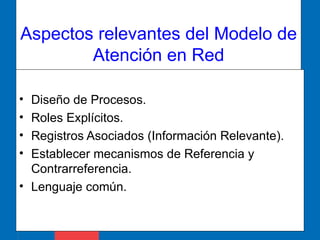 Aspectos relevantes del Modelo de Atención en Red Diseño de Procesos. Roles Explícitos. Registros Asociados (Información Relevante). Establecer mecanismos de Referencia y  Contrarreferencia.  Lenguaje común. 