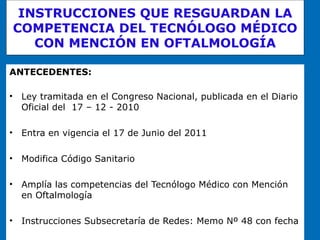 INSTRUCCIONES QUE RESGUARDAN LA COMPETENCIA DEL TECNÓLOGO MÉDICO CON MENCIÓN EN OFTALMOLOGÍA ANTECEDENTES: Ley tramitada en el Congreso Nacional, publicada en el Diario Oficial del  17 – 12 - 2010 Entra en vigencia el 17 de Junio del 2011 Modifica Código Sanitario Amplía las competencias del Tecnólogo Médico con Mención en Oftalmología Instrucciones Subsecretaría de Redes: Memo Nº 48 con fecha  8 – 6- 2010 