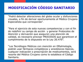 MODIFICACIÓN CÓDIGO SANITARIO “ Podrá detectar alteraciones del globo ocular y disfunciones visuales, a fin de derivar oportunamente al Médico Cirujano Especialista que corresponda”. “ Para el ejercicio de esta nuevas competencias y con el fin de redefinir su campo de acción  y generar Protocolos de Atención y derivación que aseguren una atención de calidad, es necesario precisar PROCESOS que garanticen el cumplimiento de lo dispuesto en la Ley 20.470”. “ Los Tecnólogos Médicos con mención en Oftalmología, podrán usar fármacos ciclopléjicos y anestésicos tópicos, cualquier indicación o prescripción de medicamentos, será resorte del Médico Cirujano como lo establece el Código Sanitario. 