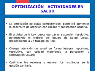 OPTIMIZACIÓN  ACTIVIDADES EN SALUD La ampliación de estas competencias, permitirá aumentar la cobertura de atención con calidad y satisfacción usuaria. El espíritu de la Ley, busca otorgar una atención resolutiva, potenciando el trabajo del Equipo de Salud Visual, propendiendo a un trabajo en Red. Otorgar atención de salud en forma integral, oportuna, resolutiva, con calidad mejorando la percepción y satisfacción usuaria Optimizar los recursos y mejorar los resultados en la gestión sanitaria. 