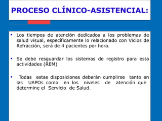 PROCESO CLÍNICO-ASISTENCIAL: Los tiempos de atención dedicados a los problemas de salud visual, específicamente lo relacionado con Vicios de Refracción, será de 4 pacientes por hora. Se debe resguardar los sistemas de registro para esta actividades (REM) Todas  estas disposiciones deberán cumplirse  tanto en las  UAPOs como  en los  niveles  de  atención que  determine el  Servicio  de Salud. 