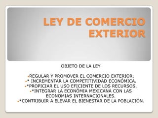 LEY DE COMERCIO
EXTERIOR
OBJETO DE LA LEY
•REGULAR

Y PROMOVER EL COMERCIO EXTERIOR.
•* INCREMENTAR LA COMPETITIVIDAD ECONÓMICA.
•*PROPICIAR EL USO EFICIENTE DE LOS RECURSOS.
•*INTEGRAR LA ECONÓMIA MEXICANA CON LAS
ECONOMIAS INTERNACIONALES.
•*CONTRIBUIR A ELEVAR EL BIENESTAR DE LA POBLACIÓN.

 