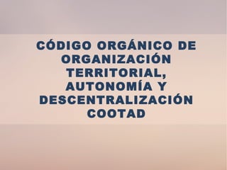 CÓDIGO ORGÁNICO DE
ORGANIZACIÓN
TERRITORIAL,
AUTONOMÍA Y
DESCENTRALIZACIÓN
COOTAD
 