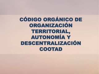 CÓDIGO ORGÁNICO DE
ORGANIZACIÓN
TERRITORIAL,
AUTONOMÍA Y
DESCENTRALIZACIÓN
COOTAD
 