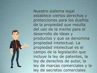 Nuestro sistema legal
establece ciertos derechos y
protecciones para los dueños
de la propiedad que resulta
del uso de la mente para el
desarrollo de ideas y
productos y que se denomina
propiedad intelectual. La
propiedad intelectual es el
campo de la legislación que
incluye la ley de patentes, la
ley de derechos de autor, la
ley de marcas comerciales y la
ley de secretos comerciales
 