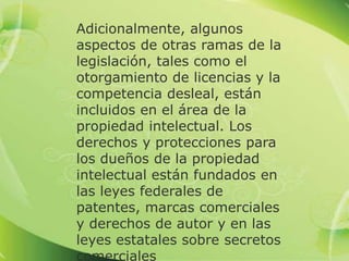 Adicionalmente, algunos
aspectos de otras ramas de la
legislación, tales como el
otorgamiento de licencias y la
competencia desleal, están
incluidos en el área de la
propiedad intelectual. Los
derechos y protecciones para
los dueños de la propiedad
intelectual están fundados en
las leyes federales de
patentes, marcas comerciales
y derechos de autor y en las
leyes estatales sobre secretos
comerciales
 