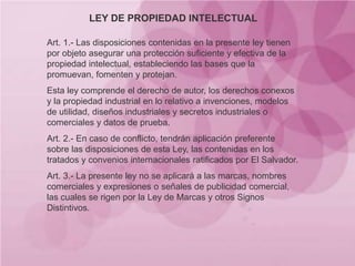 LEY DE PROPIEDAD INTELECTUAL
Art. 1.- Las disposiciones contenidas en la presente ley tienen
por objeto asegurar una protección suficiente y efectiva de la
propiedad intelectual, estableciendo las bases que la
promuevan, fomenten y protejan.
Esta ley comprende el derecho de autor, los derechos conexos
y la propiedad industrial en lo relativo a invenciones, modelos
de utilidad, diseños industriales y secretos industriales o
comerciales y datos de prueba.
Art. 2.- En caso de conflicto, tendrán aplicación preferente
sobre las disposiciones de esta Ley, las contenidas en los
tratados y convenios internacionales ratificados por El Salvador.
Art. 3.- La presente ley no se aplicará a las marcas, nombres
comerciales y expresiones o señales de publicidad comercial,
las cuales se rigen por la Ley de Marcas y otros Signos
Distintivos.
 