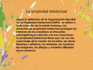 La propiedad intelectual
según la definición de la Organización Mundial
de la Propiedad Intelectual (OMPI), se refiere a
toda creación de la mente humana. Los
derechos de propiedad intelectual protegen los
intereses de los creadores al ofrecerles
prerrogativas en relación con sus creaciones.
La propiedad intelectual tiene que ver con las
creaciones de la mente: los inventos, las obras
literarias y artísticas, los símbolos, los nombres,
las imágenes, los dibujos y modelos utilizados
en el comercio.
 