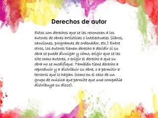 Derechos de autor
Estos son derechos que se les reconocen a los
autores de obras artísticas o intelectuales (libros,
canciones, programas de ordenador, etc.) Entre
otros, los autores tienen derecho a decidir si su
obra se puede divulgar y cómo, exigir que se les
cite como autores, o exigir el derecho a que su
obra no se modifique. También tiene derecho a
reproducir y a distribuir su obra, o a permitir a
terceros que lo hagan (como en el caso de un
grupo de música que permite que una compañía
distribuya su disco).
 