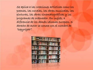 Se aplica a las creaciones artísticas como los
poemas, las novelas, las obras musicales, las
pinturas, las obras cinematográficas y los
programas de ordenador. En inglés, a
diferencia de los demás idiomas europeos, el
derecho de autor se conoce con el nombre de
“copyright”.
 