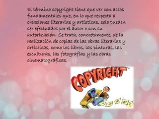 El término copyright tiene que ver con actos
fundamentales que, en lo que respecta a
creaciones literarias y artísticas, solo pueden
ser efectuados por el autor o con su
autorización. Se trata, concretamente, de la
realización de copias de las obras literarias y
artísticas, como los libros, las pinturas, las
esculturas, las fotografías y las obras
cinematográficas.
 