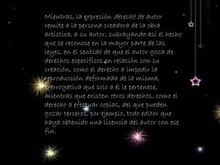 Mientras, la expresión derecho de autor
remite a la persona creadora de la obra
artística, a su autor, subrayando así el hecho
que se reconoce en la mayor parte de las
leyes, en el sentido de que el autor goza de
derechos específicos en relación con su
creación, como el derecho a impedir la
reproducción deformada de la misma,
prerrogativa que solo a él le pertenece,
mientras que existen otros derechos, como el
derecho a efectuar copias, del que pueden
gozar terceros, por ejemplo, todo editor que
haya obtenido una licencia del autor con ese
fin.
 