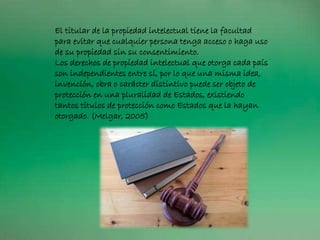 El titular de la propiedad intelectual tiene la facultad
para evitar que cualquier persona tenga acceso o haga uso
de su propiedad sin su consentimiento.
Los derechos de propiedad intelectual que otorga cada país
son independientes entre sí, por lo que una misma idea,
invención, obra o carácter distintivo puede ser objeto de
protección en una pluralidad de Estados, existiendo
tantos títulos de protección como Estados que la hayan
otorgado. (Melgar, 2005)
 