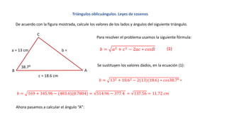 Triángulos oblicuángulos. Leyes de cosenos
De acuerdo con la figura mostrada, calcule los valores de los lados y ángulos del siguiente triángulo.
A
a = 13 cm b =
c = 18.6 cm
B
C
38.7:
Para resolver el problema usamos la siguiente fórmula:
𝑏 = 𝑎2 + 𝑐2 − 2𝑎𝑐 ∗ 𝑐𝑜𝑠𝐵
Se sustituyen los valores dados, en la ecuación (1):
Ahora pasamos a calcular el ángulo “A”:
(1)
𝑏 = 132 + 18.62 − 2(13)(18.6) ∗ 𝑐𝑜𝑠38.7: =
𝑏 = 169 + 345.96 − (483.6)(0.7804) = 514.96 − 377.4 = 137.56 = 11.72 𝑐𝑚
 