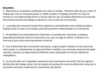 RESUMEN: 
1. Mercancía es el producto elaborado con vistas al cambio. Presenta valor de uso y valor. El 
trabajo que crea la mercancía posee un doble carácter. El trabajo concreto es el que se 
invierte en una determinada forma y crea el valor de uso. El trabajo abstracto es la inversión 
de la fuerza humana de trabajo en general y crea el valor de la mercancía. 
2. La producción mercantil simple lleva implícita la contradicción entre trabajo privado y 
trabajo social. El valor es el trabajo social del productor materializado en la mercancía. 
3. Al ahondarse las contradicciones inherentes a la producción mercantil, se destaca 
espontáneamente de entre las mercancías una, que se erige en dinero. El dinero es la 
mercancía que actúa como equivalente universal. 
4. Con el desarrollo de la circulación monetaria, surge el papel moneda, el cual carece de 
valor propio, es simplemente un signo del dinero metálico. Las emisiones excesivas de papel 
moneda, acarrean su depreciación (inflación), hacen descender el nivel de vida de los 
trabajadores. 
5. La Ley del valor es el regulador espontáneo de la economía mercantil. Esta ley regula la 
distribución del trabajo social y de los medios de producción entre las diferentes ramas de la 
economía mercantil, mediante los mecanismos de precios. 
