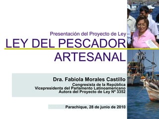 Presentación del Proyecto de Ley LEY DEL PESCADOR ARTESANAL Dra. Fabiola Morales Castillo Congresista de la República Vicepresidenta del Parlamento Latinoamericano Autora del Proyecto de Ley Nº 3352 Parachique, 28 de junio de 2010 