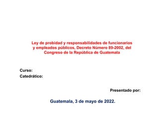 Guatemala, 3 de mayo de 2022.
Ley de probidad y responsabilidades de funcionarios
y empleados públicos, Decreto Número 89-2002, del
Congreso de la República de Guatemala
Presentado por:
Curso:
Catedrático:
 