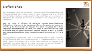 Reflexiones
La Comisión de Hacienda del Senado consideró estos variados elementos de
la competitividad, para resolver sobre la carga tributaria total a la minería,
manifestada en las tasas aprobadas del royalty, lográndose un acuerdo con el
Ministerio de Hacienda, el que fue acercándose a las propuestas de los
senadores.
Fue así, como el Ministro de Hacienda ingresó progresivamente
indicaciones al proyecto de ley, aceptando que los gastos de puesta en
marcha y la depreciación de activos fijos sean rebajados de la base
imponible de este tributo; fijó en 46,5% o 45,5% el límite máximo de carga
tributaria total al sector (propuesta original llegaba al 60%) y planteó
prorrogar la obligación de estos contribuyentes de informar sus EEFF a la
CMF.
La pregunta sigue pendiente: Como la industria planteó una carga tributaria
total máxima de 43% a 44% para mantener la competitividad tributaria en
Chile, ¿fueron suficientes estos nuevos acercamientos del Ministerio de
Hacienda, hoy convertidos en ley, para no perder esa competitividad? El
futuro nos dará la respuesta; por lo menos ya hay certezas
 