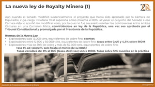 La nueva ley de Royalty Minero (1)
Aún cuando el Senado modificó sustancialmente el proyecto que había sido aprobado por la Cámara de
Diputados, cuya carga tributaria total superaba como máxima el 80%, al volver el proyecto del Senado a esa
Cámara ésta lo aprobó sin modificaciones, por lo que no fue necesario resolver las controversias entre ambas
Cámaras en una Comisión Mixta, convirtiéndose en ley de la República, una vez sea aprobada por el
Tribunal Constitucional y promulgada por el Presidente de la República.
Normas de la Nueva Ley
• Explotadores bajo 12.000 tons. equivalentes de cobre fino: exentos
• Explotadores entre 12.000 y 50.000 tons. equivalentes de cobre fino: tasas entre 0,4% y 4,4% sobre RIOM
• Explotadores más de 50% de cobre y más de 50.000 tons. equivalentes de cobre fino:
Tasa 1% ad-valorem, solo hasta el monto de su RIOM
Tasas variables del 8% al 26% (tasas efectivas) sobre RIOM. Tasas sobre 12% ilusorias en la práctica
 