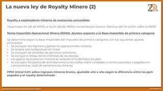 La nueva ley de Royalty Minero (2)
Royalty a explotadores mineros de sustancias concesibles
Tasas hasta 5% (35 de MOM) al 34,5% (85 de MOM) crecientes por tramos. Efectiva: del 5% al 14% sobre la RIOM
Renta Imponible Operacional Minera (RIOM). Ajustes respecto a la Base Imponible de primera categoría
Se determina según la Base Imponible del impuesto de primera categoría, con los siguientes ajustes
principales:
• Se excluyen los ingresos y gastos no operacionales mineros
• Se acepta solo la depreciación lineal
• Se excluyen las pérdidas de ejercicios anteriores
• Se excluye la rebaja de los intereses de las deudas
• Los gastos de puesta en marcha se aceptan en 6 periodos anuales
• Se excluyen los gastos de arrendamiento y las cuotas sobre utilidades o ventas pactadas y pagadas en
compraventas, todo de pertenencias mineras
PPM: Inicial 0,3% sobre ingresos mineros brutos, ajustable año a año según la diferencia entre los ppm
pagados y el royalty determinado
 