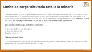 Límite de carga tributaria total a la minería
La tasa máxima que se puede legalmente aplicar a la minería es de un 46,5% a productores que
superen las 80.000 toneladas equivalentes de cobre contenido fino y de 45,5% a aquellos que
produzcan entre 50.000 y 80.000 toneladas equivalentes de cobre contenido fino. Por esta razón,
las tasas de royalty superiores a 11,5% en la práctica no tendrían aplicación.
Qué incluye esta carga tributaria máxima:
Impuesto de Primera Categoría
Impuesto Adicional
Royalty Minero
Obligación adicional
Los contribuyentes de royalty minero deben entregar sus EEFF trimestrales y anuales auditados
a la Comisión del Mercado Financiero (CMF)
 