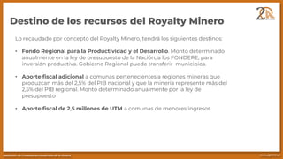 Destino de los recursos del Royalty Minero
Lo recaudado por concepto del Royalty Minero, tendrá los siguientes destinos:
• Fondo Regional para la Productividad y el Desarrollo. Monto determinado
anualmente en la ley de presupuesto de la Nación, a los FONDERE, para
inversión productiva. Gobierno Regional puede transferir municipios.
• Aporte fiscal adicional a comunas pertenecientes a regiones mineras que
produzcan más del 2,5% del PIB nacional y que la minería represente más del
2,5% del PIB regional. Monto determinado anualmente por la ley de
presupuesto
• Aporte fiscal de 2,5 millones de UTM a comunas de menores ingresos
 