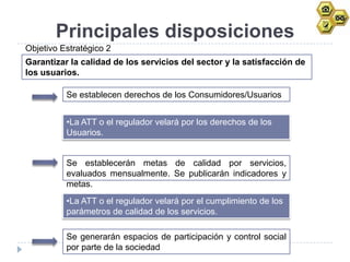 Principales disposiciones
Objetivo Estratégico 2
Garantizar la calidad de los servicios del sector y la satisfacción de
los usuarios.

          Se establecen derechos de los Consumidores/Usuarios


          •La ATT o el regulador velará por los derechos de los
          Usuarios.


          Se establecerán metas de calidad por servicios,
          evaluados mensualmente. Se publicarán indicadores y
          metas.
          •La ATT o el regulador velará por el cumplimiento de los
          parámetros de calidad de los servicios.

          Se generarán espacios de participación y control social
          por parte de la sociedad
 