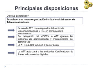 Principales disposiciones
Objetivo Estratégico 4
Establecer una nueva organización institucional del sector de
Telecomunicaciones

          Se crea la ATT, como regulador del sector de
          telecomunicaciones y TIC, en el marco de la
          convergencia.
          Por delegación del MOPSV la ATT ejercerá las
          funciones de administración y mantenimiento del
          dominio „.bo‟
          La ATT regulará también el sector postal

          La ATT autorizará a las entidades Certificadoras de
          firmas y documentos digitales.
 