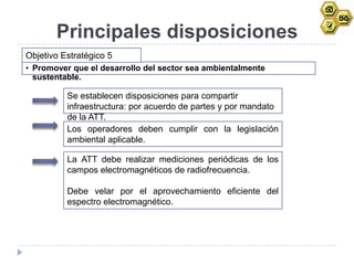 Principales disposiciones
Objetivo Estratégico 5
• Promover que el desarrollo del sector sea ambientalmente
  sustentable.

          Se establecen disposiciones para compartir
          infraestructura: por acuerdo de partes y por mandato
          de la ATT.
          Los operadores deben cumplir con la legislación
          ambiental aplicable.

          La ATT debe realizar mediciones periódicas de los
          campos electromagnéticos de radiofrecuencia.

          Debe velar por el aprovechamiento eficiente del
          espectro electromagnético.
 
