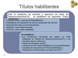 Títulos habilitantes
  Para la prestación de servicios y operación de redes de
  Telecomunicaciones/TIC,      se establecen los siguientes Títulos
  Habilitantes:
Licencia Única, Licencia de Radiodifusión
Habilitación de operación de red y/o prestación de servicio
Autorización para uso de frecuencias
Registro para redes privadas
Permiso para redes satelitales

                 Se establecen:
                 •Las Condiciones Generales que regirán un Título
                  Habilitante en materia de Telecomunicaciones/TIC y los
                  requisitos para su obtención.
                 • Casos de otorgación directa
                 • Listado Único de Títulos Habilitantes e incompatibilidades.
                 • Causales de revocatoria de Títulos Habilitantes, y
                 • Declaratoria de Revocatoria por parte de la ATT.
 