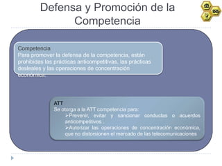 Defensa y Promoción de la
               Competencia

Competencia
Para promover la defensa de la competencia, están
prohibidas las prácticas anticompetitivas, las prácticas
desleales y las operaciones de concentración
económica.




               ATT
               Se otorga a la ATT competencia para:
                   Prevenir, evitar y sancionar conductas o acuerdos
                   anticompetitivos .
                   Autorizar las operaciones de concentración económica,
                   que no distorsionen el mercado de las telecomunicaciones
 