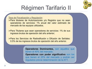 Régimen Tarifario II
Tasa de Fiscalización y Regulación
Para titulares de Autorizaciones y/o Registro que no sean
  operadores de servicios: 1% anual del valor estimado de
  mercado de los equipos utilizados.

Para Titulares que sean operadores de servicios: 1% de sus
 ingresos brutos de operación del año anterior;

Para los Servicios de Radiodifusión o Difusión de Señales:
 0.5% de los ingresos brutos de operación del año anterior.


                Operadores Dominantes, son aquellos que
                tienen el 40% del mercado.
                Operadores con poder significativo son los
                que tienen el 25% del mercado y podrán ser
                regulados previa determinación de la ATT.
 
