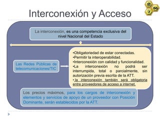 Interconexión y Acceso
          La interconexión, es una competencia exclusiva del
                       nivel Nacional del Estado



                              •Obligatoriedad de estar conectadas.
                              •Permitir la interoperabilidad.
                              •Interconexión con calidad y funcionalidad.
Las Redes Públicas de
                              •La     interconexión      no    podrá   ser
telecomunicaciones/TIC
                              interrumpida, total o parcialmente, sin
                              autorización previa escrita de la ATT.
                              • la interconexión también será obligatoria
                              entre proveedores de acceso a internet.

   Los precios máximos, para los cargos de interconexión y
   elementos y servicios de apoyo de un proveedor con Posición
   Dominante, serán establecidos por la ATT.
 