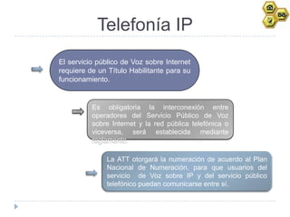 Telefonía IP
El servicio público de Voz sobre Internet
requiere de un Título Habilitante para su
funcionamiento.


          Es obligatoria la interconexión entre
          operadores del Servicio Público de Voz
          sobre Internet y la red pública telefónica o
          viceversa, será establecida mediante
          reglamento.

              La ATT otorgará la numeración de acuerdo al Plan
              Nacional de Numeración, para que usuarios del
              servicio de Voz sobre IP y del servicio público
              telefónico puedan comunicarse entre sí.
 