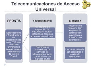 Telecomunicaciones de Acceso
              Universal

 PRONTIS           Financiamiento             Ejecución
                                             Proyectos de
                       Por importe de
                                             Telecom. Con
                       asignación de
                                              empresa de
                   frecuencias, multas,
Despliegue de                                participación
                  licitaciones, recursos
infraestructura                              mayoritaria o
                  externos, donaciones,
       de                                    licitación con
                             etc.
Telecomunicaci                                operadores.
ones /TIC para
   el acceso
  universal en         Operadores y
aéreas rurales,       proveedores de       Las redes deberán
 periurbanas y          servicios de        ser accesibles a
   de Interés      telecomunicaciones          los demás
     Social          con el 2% de sus         operadores
                      ingresos brutos
 