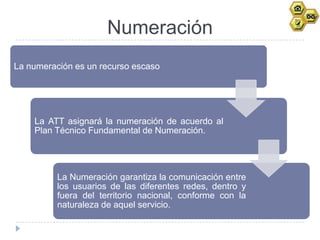 Numeración
La numeración es un recurso escaso




    La ATT asignará la numeración de acuerdo al
    Plan Técnico Fundamental de Numeración.




          La Numeración garantiza la comunicación entre
          los usuarios de las diferentes redes, dentro y
          fuera del territorio nacional, conforme con la
          naturaleza de aquel servicio.
 