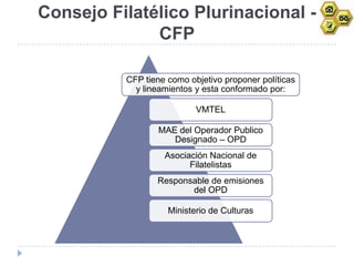 Consejo Filatélico Plurinacional -
              CFP

          CFP tiene como objetivo proponer políticas
            y lineamientos y esta conformado por:

                           VMTEL

                 MAE del Operador Publico
                    Designado – OPD
                   Asociación Nacional de
                         Filatelistas
                 Responsable de emisiones
                        del OPD

                    Ministerio de Culturas
 