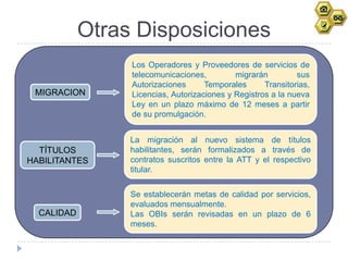 Otras Disposiciones
                 Los Operadores y Proveedores de servicios de
                 telecomunicaciones,         migrarán         sus
                 Autorizaciones      Temporales      Transitorias,
 MIGRACION       Licencias, Autorizaciones y Registros a la nueva
                 Ley en un plazo máximo de 12 meses a partir
                 de su promulgación.


                 La migración al nuevo sistema de títulos
  TÍTULOS        habilitantes, serán formalizados a través de
HABILITANTES     contratos suscritos entre la ATT y el respectivo
                 titular.


                 Se establecerán metas de calidad por servicios,
                 evaluados mensualmente.
  CALIDAD        Las OBIs serán revisadas en un plazo de 6
                 meses.
 