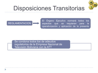 Disposiciones Transitorias
                         El Órgano Ejecutivo normará todos los
REGLAMENTACION           aspectos que se requieran para la
                         operativización y aplicación de la presente
                         Ley




   Se condona todos los de adeudos
   regulatorios de la Empresa Nacional de
   Televisión Boliviana con la ATT
 