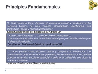 Principios Fundamentales


“I. Toda persona tiene derecho al acceso universal y equitativo a los
servicios básicos de agua potable, alcantarillado, electricidad, gas
domiciliario, postal y telecomunicaciones.”
Constitución Política del Estado en su Artículo 20
 “Son recursos naturales …..el espectro electromagnético…”
 “Los recursos naturales son de carácter estratégico y de interés público para
 el desarrollo del país.”
 Constitución Política del Estado en su Artículo 348

“... todos puedan crear, acceder, utilizar y compartir la información y el
conocimiento, para hacer que las personas, las comunidades y los pueblos
puedan desarrollar su pleno potencial y mejorar la calidad de sus vidas de
manera sostenible”.
Informe Mundial de las Telecomunicaciones.
 