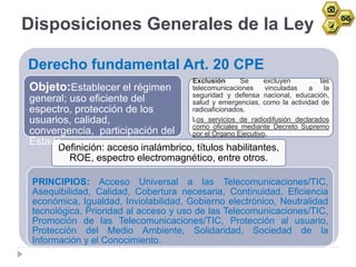 Disposiciones Generales de la Ley

Derecho fundamental Art. 20 CPE
                                      Exclusión      Se      excluyen        las
Objeto:Establecer el régimen          telecomunicaciones     vinculadas  a     la
                                      seguridad y defensa nacional, educación,
general; uso eficiente del            salud y emergencias, como la actividad de
espectro, protección de los           radioaficionados.
usuarios, calidad,                    Los servicios de radiodifusión declarados
                                      como oficiales mediante Decreto Supremo
convergencia, participación del       por el Órgano Ejecutivo.
Estado
      Definición: acceso inalámbrico, títulos habilitantes,
         ROE, espectro electromagnético, entre otros.

 PRINCIPIOS: Acceso Universal a las Telecomunicaciones/TIC,
 Asequibilidad, Calidad, Cobertura necesaria, Continuidad, Eficiencia
 económica, Igualdad, Inviolabilidad, Gobierno electrónico, Neutralidad
 tecnológica, Prioridad al acceso y uso de las Telecomunicaciones/TIC,
 Promoción de las Telecomunicaciones/TIC, Protección al usuario,
 Protección del Medio Ambiente, Solidaridad, Sociedad de la
 Información y el Conocimiento.
 